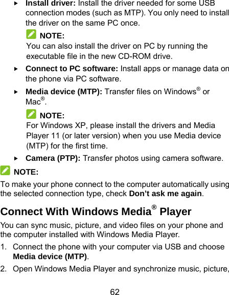  62  Install driver: Install the driver needed for some USB connection modes (such as MTP). You only need to install the driver on the same PC once.  NOTE: You can also install the driver on PC by running the executable file in the new CD-ROM drive.  Connect to PC software: Install apps or manage data on the phone via PC software.  Media device (MTP): Transfer files on Windows® or Mac®.  NOTE: For Windows XP, please install the drivers and Media Player 11 (or later version) when you use Media device (MTP) for the first time.    Camera (PTP): Transfer photos using camera software.  NOTE: To make your phone connect to the computer automatically using the selected connection type, check Don’t ask me again. Connect With Windows Media® Player You can sync music, picture, and video files on your phone and the computer installed with Windows Media Player. 1.  Connect the phone with your computer via USB and choose Media device (MTP). 2.  Open Windows Media Player and synchronize music, picture, 