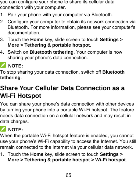  65 you can configure your phone to share its cellular data connection with your computer. 1.  Pair your phone with your computer via Bluetooth. 2.  Configure your computer to obtain its network connection via Bluetooth. For more information, please see your computer&apos;s documentation. 3. Touch the Home key, slide screen to touch Settings &gt; More &gt; Tethering &amp; portable hotspot. 4. Switch on Bluetooth tethering. Your computer is now sharing your phone&apos;s data connection.  NOTE: To stop sharing your data connection, switch off Bluetooth tethering. Share Your Cellular Data Connection as a Wi-Fi Hotspot You can share your phone’s data connection with other devices by turning your phone into a portable Wi-Fi hotspot. The feature needs data connection on a cellular network and may result in data charges.  NOTE: When the portable Wi-Fi hotspot feature is enabled, you cannot use your phone’s Wi-Fi capability to access the Internet. You still remain connected to the Internet via your cellular data network. 1. Touch the Home key, slide screen to touch Settings &gt; More &gt; Tethering &amp; portable hotspot &gt; Wi-Fi hotspot. 