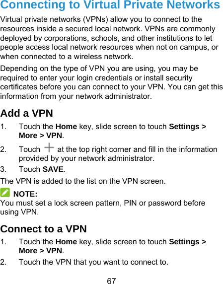 67 Connecting to Virtual Private Networks Virtual private networks (VPNs) allow you to connect to the resources inside a secured local network. VPNs are commonly deployed by corporations, schools, and other institutions to let people access local network resources when not on campus, or when connected to a wireless network. Depending on the type of VPN you are using, you may be required to enter your login credentials or install security certificates before you can connect to your VPN. You can get this information from your network administrator. Add a VPN 1. Touch the Home key, slide screen to touch Settings &gt; More &gt; VPN. 2. Touch   at the top right corner and fill in the information provided by your network administrator. 3. Touch SAVE. The VPN is added to the list on the VPN screen.  NOTE: You must set a lock screen pattern, PIN or password before using VPN.   Connect to a VPN 1. Touch the Home key, slide screen to touch Settings &gt; More &gt; VPN. 2.  Touch the VPN that you want to connect to. 