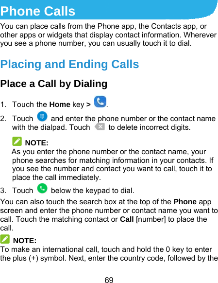  69 Phone Calls You can place calls from the Phone app, the Contacts app, or other apps or widgets that display contact information. Wherever you see a phone number, you can usually touch it to dial. Placing and Ending Calls Place a Call by Dialing 1. Touch the Home key &gt;  . 2. Touch    and enter the phone number or the contact name with the dialpad. Touch    to delete incorrect digits.  NOTE:  As you enter the phone number or the contact name, your phone searches for matching information in your contacts. If you see the number and contact you want to call, touch it to place the call immediately. 3. Touch    below the keypad to dial. You can also touch the search box at the top of the Phone app screen and enter the phone number or contact name you want to call. Touch the matching contact or Call [number] to place the call.  NOTE: To make an international call, touch and hold the 0 key to enter the plus (+) symbol. Next, enter the country code, followed by the 