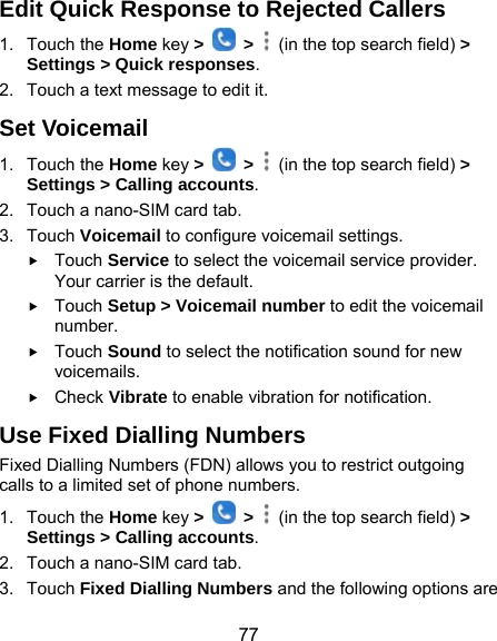 77 Edit Quick Response to Rejected Callers 1. Touch the Home key &gt;   &gt;    (in the top search field) &gt; Settings &gt; Quick responses. 2.  Touch a text message to edit it. Set Voicemail 1. Touch the Home key &gt;   &gt;    (in the top search field) &gt; Settings &gt; Calling accounts. 2.  Touch a nano-SIM card tab. 3. Touch Voicemail to configure voicemail settings.  Touch Service to select the voicemail service provider. Your carrier is the default.      Touch Setup &gt; Voicemail number to edit the voicemail number.  Touch Sound to select the notification sound for new voicemails.  Check Vibrate to enable vibration for notification. Use Fixed Dialling Numbers Fixed Dialling Numbers (FDN) allows you to restrict outgoing calls to a limited set of phone numbers. 1. Touch the Home key &gt;   &gt;    (in the top search field) &gt; Settings &gt; Calling accounts. 2.  Touch a nano-SIM card tab. 3. Touch Fixed Dialling Numbers and the following options are 