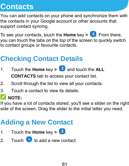 81 Contacts You can add contacts on your phone and synchronize them with the contacts in your Google account or other accounts that support contact syncing. To see your contacts, touch the Home key &gt;  . From there, you can touch the tabs on the top of the screen to quickly switch to contact groups or favourite contacts. Checking Contact Details 1. Touch the Home key &gt;    and touch the ALL CONTACTS tab to access your contact list. 2.  Scroll through the list to view all your contacts. 3.  Touch a contact to view its details.  NOTE: If you have a lot of contacts stored, you&apos;ll see a slider on the right side of the screen. Drag the slider to the initial letter you need. Adding a New Contact 1. Touch the Home key &gt;  . 2. Touch    to add a new contact.  