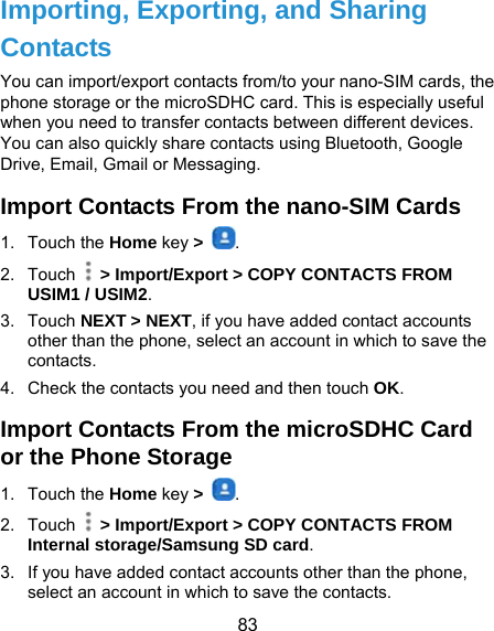  83 Importing, Exporting, and Sharing Contacts You can import/export contacts from/to your nano-SIM cards, the phone storage or the microSDHC card. This is especially useful when you need to transfer contacts between different devices. You can also quickly share contacts using Bluetooth, Google Drive, Email, Gmail or Messaging. Import Contacts From the nano-SIM Cards 1. Touch the Home key &gt;  . 2. Touch    &gt; Import/Export &gt; COPY CONTACTS FROM USIM1 / USIM2.  3. Touch NEXT &gt; NEXT, if you have added contact accounts other than the phone, select an account in which to save the contacts. 4.  Check the contacts you need and then touch OK. Import Contacts From the microSDHC Card or the Phone Storage 1. Touch the Home key &gt;  . 2. Touch    &gt; Import/Export &gt; COPY CONTACTS FROM Internal storage/Samsung SD card. 3.  If you have added contact accounts other than the phone, select an account in which to save the contacts. 