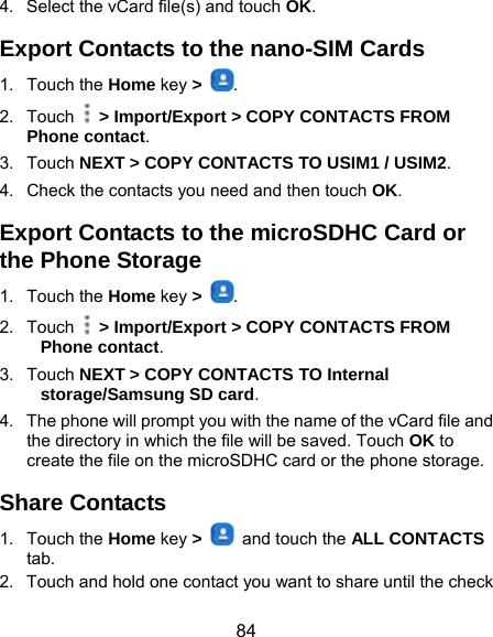  84 4.  Select the vCard file(s) and touch OK. Export Contacts to the nano-SIM Cards 1. Touch the Home key &gt;  . 2. Touch   &gt; Import/Export &gt; COPY CONTACTS FROM Phone contact. 3. Touch NEXT &gt; COPY CONTACTS TO USIM1 / USIM2. 4.  Check the contacts you need and then touch OK. Export Contacts to the microSDHC Card or the Phone Storage 1. Touch the Home key &gt;  . 2. Touch   &gt; Import/Export &gt; COPY CONTACTS FROM Phone contact. 3. Touch NEXT &gt; COPY CONTACTS TO Internal storage/Samsung SD card. 4.  The phone will prompt you with the name of the vCard file and the directory in which the file will be saved. Touch OK to create the file on the microSDHC card or the phone storage. Share Contacts 1. Touch the Home key &gt;    and touch the ALL CONTACTS tab. 2.  Touch and hold one contact you want to share until the check 