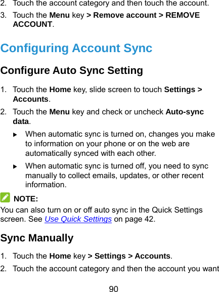  90 2.  Touch the account category and then touch the account. 3. Touch the Menu key &gt; Remove account &gt; REMOVE ACCOUNT. Configuring Account Sync Configure Auto Sync Setting 1. Touch the Home key, slide screen to touch Settings &gt; Accounts. 2. Touch the Menu key and check or uncheck Auto-sync data.  When automatic sync is turned on, changes you make to information on your phone or on the web are automatically synced with each other.  When automatic sync is turned off, you need to sync manually to collect emails, updates, or other recent information.  NOTE: You can also turn on or off auto sync in the Quick Settings screen. See Use Quick Settings on page 42. Sync Manually 1. Touch the Home key &gt; Settings &gt; Accounts. 2.  Touch the account category and then the account you want 