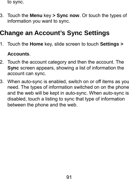  91 to sync.  3. Touch the Menu key &gt; Sync now. Or touch the types of information you want to sync. Change an Account’s Sync Settings 1. Touch the Home key, slide screen to touch Settings &gt; Accounts. 2.  Touch the account category and then the account. The Sync screen appears, showing a list of information the account can sync. 3.  When auto-sync is enabled, switch on or off items as you need. The types of information switched on on the phone and the web will be kept in auto-sync. When auto-sync is disabled, touch a listing to sync that type of information between the phone and the web.         