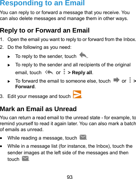  93 Responding to an Email You can reply to or forward a message that you receive. You can also delete messages and manage them in other ways. Reply to or Forward an Email 1.  Open the email you want to reply to or forward from the Inbox. 2.  Do the following as you need:    To reply to the sender, touch  .  To reply to the sender and all recipients of the original email, touch   or    &gt; Reply all.  To forward the email to someone else, touch   or   &gt; Forward. 3.  Edit your message and touch  . Mark an Email as Unread You can return a read email to the unread state - for example, to remind yourself to read it again later. You can also mark a batch of emails as unread.  While reading a message, touch  .  While in a message list (for instance, the Inbox), touch the sender images at the left side of the messages and then touch  . 