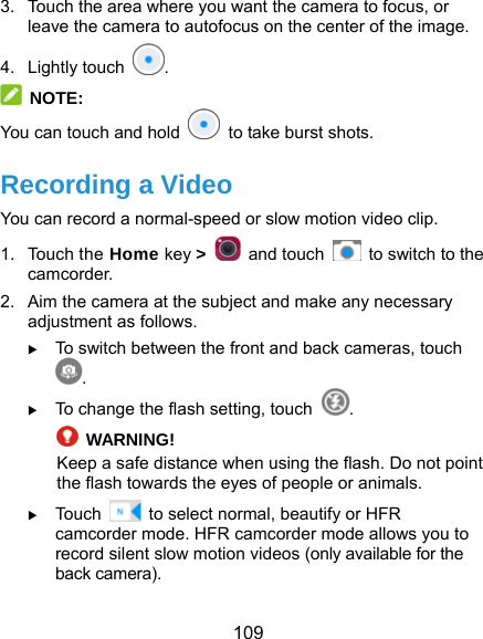 109 3.  Touch the area where you want the camera to focus, or leave the camera to autofocus on the center of the image. 4. Lightly touch  .  NOTE: You can touch and hold    to take burst shots. Recording a Video You can record a normal-speed or slow motion video clip. 1. Touch the Home key &gt;   and touch    to switch to the camcorder. 2.  Aim the camera at the subject and make any necessary adjustment as follows.  To switch between the front and back cameras, touch .  To change the flash setting, touch  .  WARNING! Keep a safe distance when using the flash. Do not point the flash towards the eyes of people or animals.  Touch    to select normal, beautify or HFR camcorder mode. HFR camcorder mode allows you to record silent slow motion videos (only available for the back camera). 
