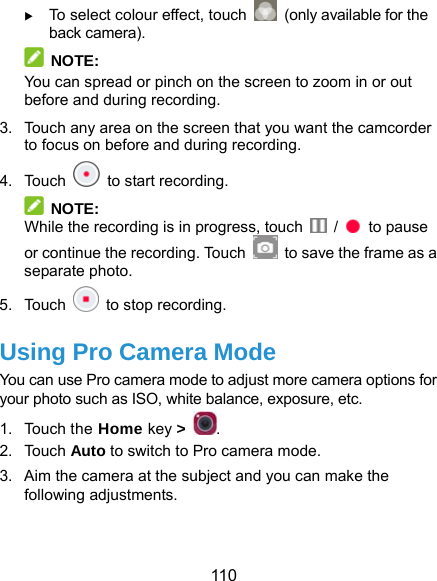  110  To select colour effect, touch    (only available for the back camera).  NOTE: You can spread or pinch on the screen to zoom in or out before and during recording. 3.  Touch any area on the screen that you want the camcorder to focus on before and during recording. 4. Touch    to start recording.  NOTE: While the recording is in progress, touch   /   to pause or continue the recording. Touch    to save the frame as a separate photo. 5. Touch   to stop recording. Using Pro Camera Mode You can use Pro camera mode to adjust more camera options for your photo such as ISO, white balance, exposure, etc. 1. Touch the Home key &gt;  . 2. Touch Auto to switch to Pro camera mode. 3.  Aim the camera at the subject and you can make the following adjustments.  