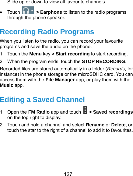  127 Slide up or down to view all favourite channels.  Touc h   &gt; Earphone to listen to the radio programs through the phone speaker. Recording Radio Programs When you listen to the radio, you can record your favourite programs and save the audio on the phone.   1. Touch the Menu key &gt; Start recording to start recording. 2.  When the program ends, touch the STOP RECORDING. Recorded files are stored automatically in a folder (Records, for instance) in the phone storage or the microSDHC card. You can access them with the File Manager app, or play them with the Music app. Editing a Saved Channel 1. Open the FM Radio app and touch   &gt; Saved recordings on the top right to display. 2.  Touch and hold a channel and select Rename or Delete, or touch the star to the right of a channel to add it to favourites.  