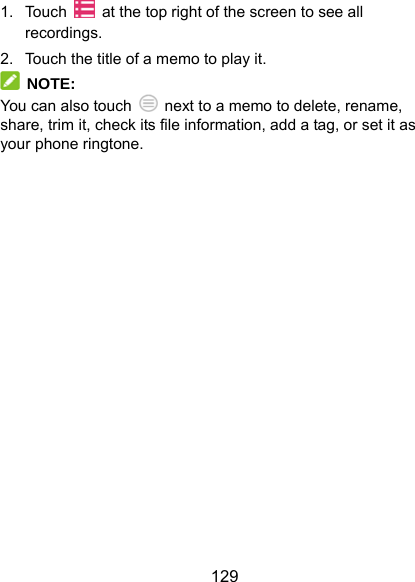  129 1. Touch    at the top right of the screen to see all recordings. 2.  Touch the title of a memo to play it.  NOTE: You can also touch    next to a memo to delete, rename, share, trim it, check its file information, add a tag, or set it as your phone ringtone. 