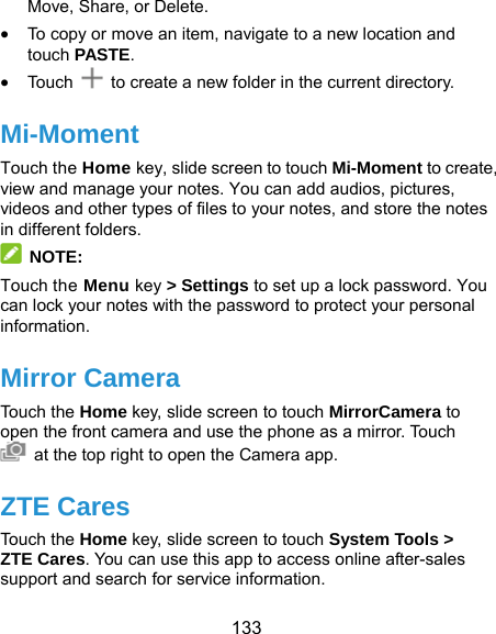  133 Move, Share, or Delete.  To copy or move an item, navigate to a new location and touch PASTE.  Touc h    to create a new folder in the current directory. Mi-Moment Touch the Home key, slide screen to touch Mi-Moment to create, view and manage your notes. You can add audios, pictures, videos and other types of files to your notes, and store the notes in different folders.  NOTE: Touch the Menu key &gt; Settings to set up a lock password. You can lock your notes with the password to protect your personal information. Mirror Camera Touch the Home key, slide screen to touch MirrorCamera to open the front camera and use the phone as a mirror. Touch   at the top right to open the Camera app.   ZTE Cares Touch the Home key, slide screen to touch System Tools &gt; ZTE Cares. You can use this app to access online after-sales support and search for service information. 