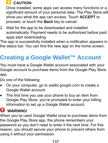  137  CAUTION: Once installed, some apps can access many functions or a significant amount of your personal data. The Play Store will show you what the app can access. Touch ACCEPT to proceed, or touch the Back key to cancel. 2.  Wait for the app to be downloaded and installed automatically. Payment needs to be authorized before paid apps start downloading. The app is successfully installed when a notification appears in the status bar. You can find the new app on the home screen. Creating a Google Wallet™ Account You must have a Google Wallet account associated with your Google account to purchase items from the Google Play Store app. Do one of the following:  On your computer, go to wallet.google.com to create a Google Wallet account.  The first time you use your phone to buy an item from Google Play Store, you’re prompted to enter your billing information to set up a Google Wallet account.  WARNING!  When you’ve used Google Wallet once to purchase items from the Google Play Store app, the phone remembers your password so you don’t need to enter it the next time. For this reason, you should secure your phone to prevent others from using it without your permission. 