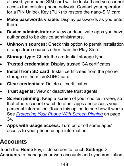  148 allowed, your nano-SIM card will be locked and you cannot access the cellular phone network. Contact your operator for a PIN Unlock Key (PUK) to restore the nano-SIM card.  Make passwords visible: Display passwords as you enter them.  Device administrators: View or deactivate apps you have authorized to be device administrators.  Unknown sources: Check this option to permit installation of apps from sources other than the Play Store.  Storage type: Check the credential storage type.  Trusted credentials: Display trusted CA certificates.  Install from SD card: Install certificates from the phone storage or the microSDHC card.  Clear credentials: Delete all certificates.  Trust agents: View or deactivate trust agents.  Screen pinning: Keep a screen of your choice in view, so that others cannot switch to other apps and access your personal information. Touch this option to see how it works. See Protecting Your Phone With Screen Pinning on page 34.  Apps with usage access: Turn on or off some apps’ access to your phone usage information. Accounts Touch the Home key, slide screen to touch Settings &gt; Accounts to manage your web accounts and synchronization. 