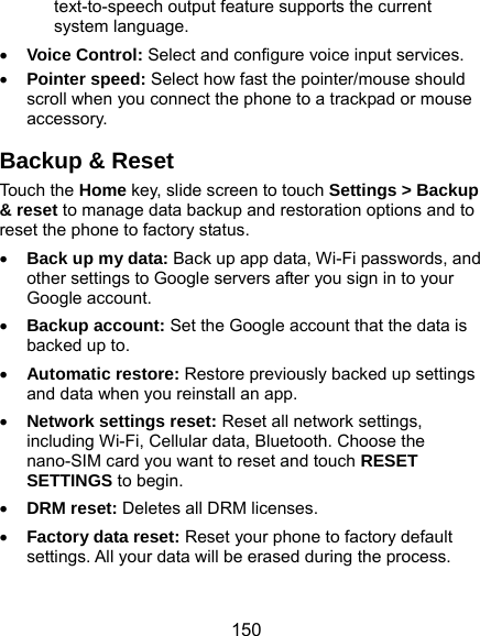  150 text-to-speech output feature supports the current system language.  Voice Control: Select and configure voice input services.  Pointer speed: Select how fast the pointer/mouse should scroll when you connect the phone to a trackpad or mouse accessory. Backup &amp; Reset Touch the Home key, slide screen to touch Settings &gt; Backup &amp; reset to manage data backup and restoration options and to reset the phone to factory status.  Back up my data: Back up app data, Wi-Fi passwords, and other settings to Google servers after you sign in to your Google account.  Backup account: Set the Google account that the data is backed up to.  Automatic restore: Restore previously backed up settings and data when you reinstall an app.  Network settings reset: Reset all network settings, including Wi-Fi, Cellular data, Bluetooth. Choose the nano-SIM card you want to reset and touch RESET SETTINGS to begin.  DRM reset: Deletes all DRM licenses.  Factory data reset: Reset your phone to factory default settings. All your data will be erased during the process. 