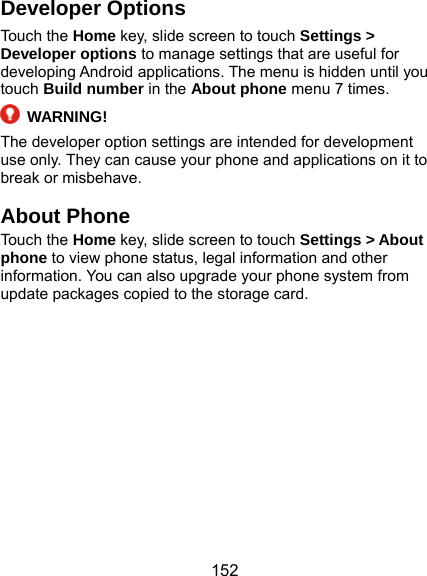  152 Developer Options Touch the Home key, slide screen to touch Settings &gt; Developer options to manage settings that are useful for developing Android applications. The menu is hidden until you touch Build number in the About phone menu 7 times.  WARNING! The developer option settings are intended for development use only. They can cause your phone and applications on it to break or misbehave. About Phone Touch the Home key, slide screen to touch Settings &gt; About phone to view phone status, legal information and other information. You can also upgrade your phone system from update packages copied to the storage card.   