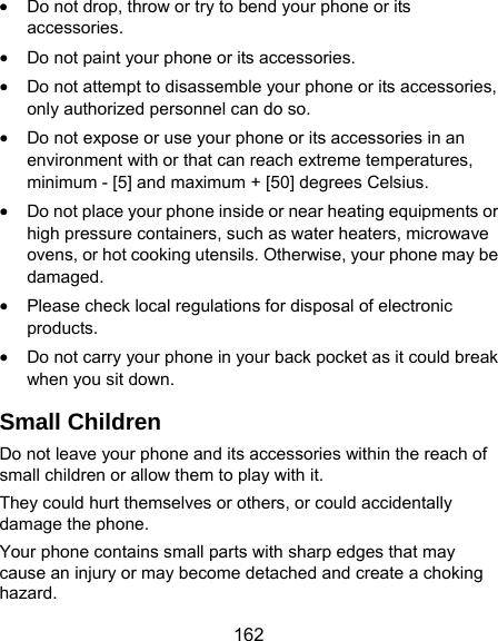  162  Do not drop, throw or try to bend your phone or its accessories.  Do not paint your phone or its accessories.  Do not attempt to disassemble your phone or its accessories, only authorized personnel can do so.  Do not expose or use your phone or its accessories in an environment with or that can reach extreme temperatures, minimum - [5] and maximum + [50] degrees Celsius.  Do not place your phone inside or near heating equipments or high pressure containers, such as water heaters, microwave ovens, or hot cooking utensils. Otherwise, your phone may be damaged.  Please check local regulations for disposal of electronic products.  Do not carry your phone in your back pocket as it could break when you sit down. Small Children Do not leave your phone and its accessories within the reach of small children or allow them to play with it. They could hurt themselves or others, or could accidentally damage the phone. Your phone contains small parts with sharp edges that may cause an injury or may become detached and create a choking hazard. 