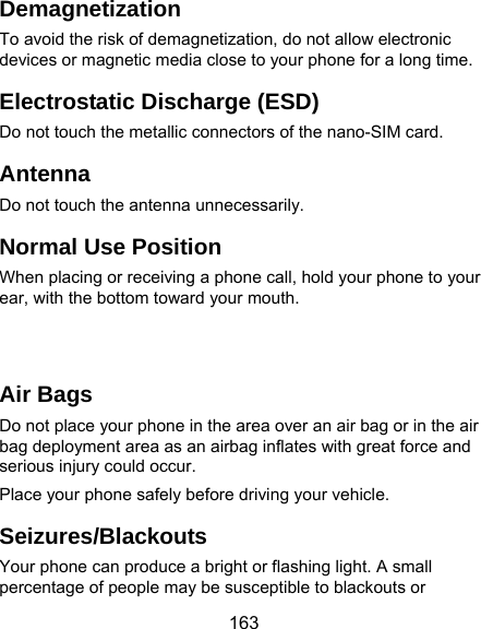  163 Demagnetization To avoid the risk of demagnetization, do not allow electronic devices or magnetic media close to your phone for a long time. Electrostatic Discharge (ESD) Do not touch the metallic connectors of the nano-SIM card. Antenna Do not touch the antenna unnecessarily. Normal Use Position When placing or receiving a phone call, hold your phone to your ear, with the bottom toward your mouth.     Air Bags Do not place your phone in the area over an air bag or in the air bag deployment area as an airbag inflates with great force and serious injury could occur. Place your phone safely before driving your vehicle. Seizures/Blackouts Your phone can produce a bright or flashing light. A small percentage of people may be susceptible to blackouts or 