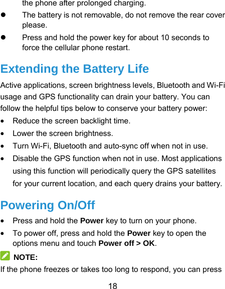  18 the phone after prolonged charging.   The battery is not removable, do not remove the rear cover please.   Press and hold the power key for about 10 seconds to force the cellular phone restart. Extending the Battery Life Active applications, screen brightness levels, Bluetooth and Wi-Fi usage and GPS functionality can drain your battery. You can follow the helpful tips below to conserve your battery power:  Reduce the screen backlight time.  Lower the screen brightness.  Turn Wi-Fi, Bluetooth and auto-sync off when not in use.  Disable the GPS function when not in use. Most applications using this function will periodically query the GPS satellites for your current location, and each query drains your battery. Powering On/Off  Press and hold the Power key to turn on your phone.  To power off, press and hold the Power key to open the options menu and touch Power off &gt; OK.  NOTE: If the phone freezes or takes too long to respond, you can press 