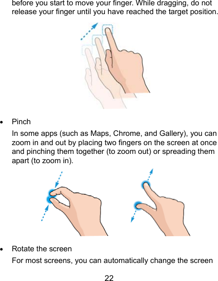  22 before you start to move your finger. While dragging, do not release your finger until you have reached the target position.   Pinch In some apps (such as Maps, Chrome, and Gallery), you can zoom in and out by placing two fingers on the screen at once and pinching them together (to zoom out) or spreading them apart (to zoom in).          Rotate the screen For most screens, you can automatically change the screen 