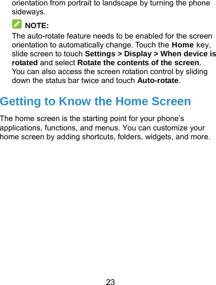  23 orientation from portrait to landscape by turning the phone sideways.  NOTE:  The auto-rotate feature needs to be enabled for the screen orientation to automatically change. Touch the Home key, slide screen to touch Settings &gt; Display &gt; When device is rotated and select Rotate the contents of the screen. You can also access the screen rotation control by sliding down the status bar twice and touch Auto-rotate. Getting to Know the Home Screen The home screen is the starting point for your phone’s applications, functions, and menus. You can customize your home screen by adding shortcuts, folders, widgets, and more.   