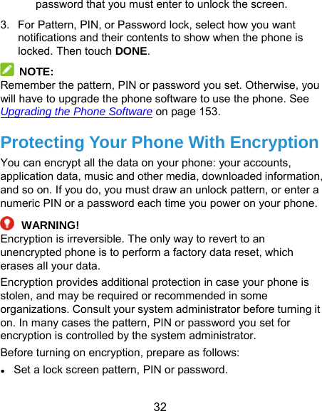  32 password that you must enter to unlock the screen. 3.  For Pattern, PIN, or Password lock, select how you want notifications and their contents to show when the phone is locked. Then touch DONE.  NOTE: Remember the pattern, PIN or password you set. Otherwise, you will have to upgrade the phone software to use the phone. See Upgrading the Phone Software on page 153. Protecting Your Phone With Encryption You can encrypt all the data on your phone: your accounts, application data, music and other media, downloaded information, and so on. If you do, you must draw an unlock pattern, or enter a numeric PIN or a password each time you power on your phone.  WARNING! Encryption is irreversible. The only way to revert to an unencrypted phone is to perform a factory data reset, which erases all your data. Encryption provides additional protection in case your phone is stolen, and may be required or recommended in some organizations. Consult your system administrator before turning it on. In many cases the pattern, PIN or password you set for encryption is controlled by the system administrator. Before turning on encryption, prepare as follows: ● Set a lock screen pattern, PIN or password. 