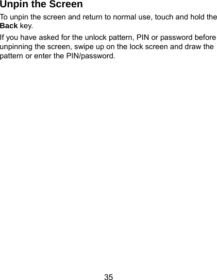  35 Unpin the Screen To unpin the screen and return to normal use, touch and hold the Back key. If you have asked for the unlock pattern, PIN or password before unpinning the screen, swipe up on the lock screen and draw the pattern or enter the PIN/password. 