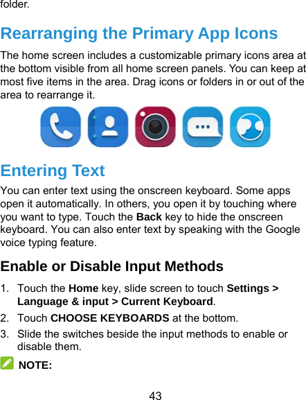  43 folder. Rearranging the Primary App Icons The home screen includes a customizable primary icons area at the bottom visible from all home screen panels. You can keep at most five items in the area. Drag icons or folders in or out of the area to rearrange it.  Entering Text You can enter text using the onscreen keyboard. Some apps open it automatically. In others, you open it by touching where you want to type. Touch the Back key to hide the onscreen keyboard. You can also enter text by speaking with the Google voice typing feature.   Enable or Disable Input Methods 1. Touch the Home key, slide screen to touch Settings &gt; Language &amp; input &gt; Current Keyboard. 2. Touch CHOOSE KEYBOARDS at the bottom. 3.  Slide the switches beside the input methods to enable or disable them.  NOTE: 