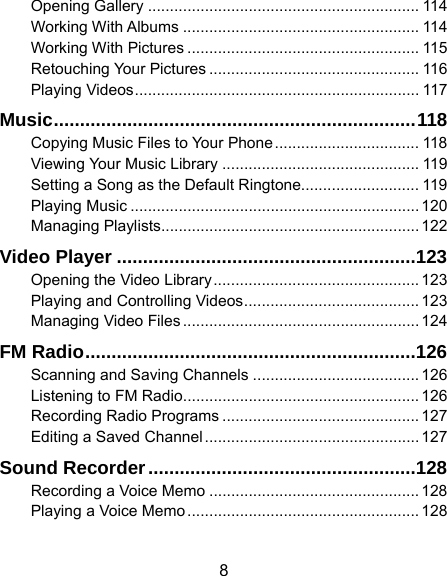  8 Opening Gallery .............................................................. 114Working With Albums ...................................................... 114Working With Pictures ..................................................... 115Retouching Your Pictures ................................................ 116Playing Videos ................................................................. 117Music .....................................................................  118Copying Music Files to Your Phone ................................. 118Viewing Your Music Library ............................................. 119Setting a Song as the Default Ringtone........................... 119Playing Music .................................................................. 120Managing Playlists ........................................................... 122Video Player ......................................................... 123Opening the Video Library ............................................... 123Playing and Controlling Videos ........................................ 123Managing Video Files ...................................................... 124FM Radio ............................................................... 126Scanning and Saving Channels ...................................... 126Listening to FM Radio ...................................................... 126Recording Radio Programs ............................................. 127Editing a Saved Channel ................................................. 127Sound Recorder ................................................... 128Recording a Voice Memo ................................................ 128Playing a Voice Memo ..................................................... 128