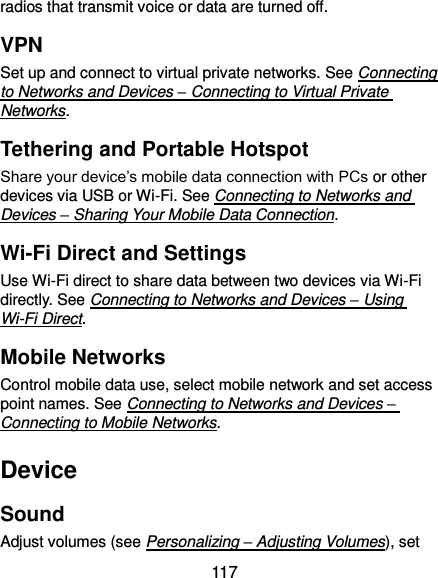  117 radios that transmit voice or data are turned off. VPN Set up and connect to virtual private networks. See Connecting to Networks and Devices – Connecting to Virtual Private Networks. Tethering and Portable Hotspot Share your device’s mobile data connection with PCs or other devices via USB or Wi-Fi. See Connecting to Networks and Devices – Sharing Your Mobile Data Connection. Wi-Fi Direct and Settings Use Wi-Fi direct to share data between two devices via Wi-Fi directly. See Connecting to Networks and Devices – Using Wi-Fi Direct. Mobile Networks Control mobile data use, select mobile network and set access point names. See Connecting to Networks and Devices – Connecting to Mobile Networks. Device Sound Adjust volumes (see Personalizing – Adjusting Volumes), set 