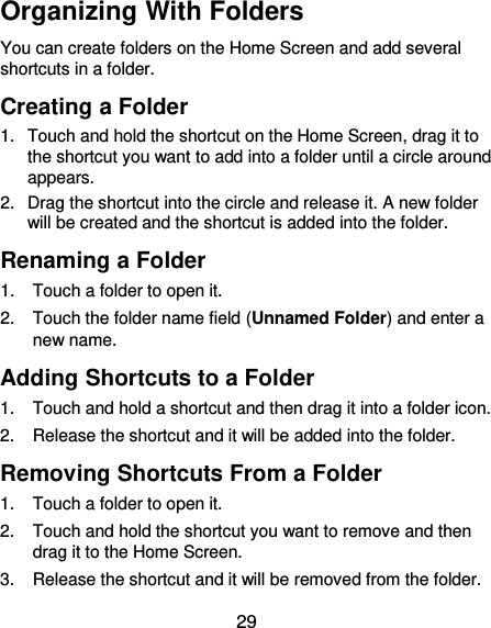  29 Organizing With Folders You can create folders on the Home Screen and add several shortcuts in a folder. Creating a Folder 1.  Touch and hold the shortcut on the Home Screen, drag it to the shortcut you want to add into a folder until a circle around appears. 2.  Drag the shortcut into the circle and release it. A new folder will be created and the shortcut is added into the folder. Renaming a Folder 1.  Touch a folder to open it. 2.  Touch the folder name field (Unnamed Folder) and enter a new name. Adding Shortcuts to a Folder 1.  Touch and hold a shortcut and then drag it into a folder icon. 2.  Release the shortcut and it will be added into the folder. Removing Shortcuts From a Folder 1.  Touch a folder to open it. 2.  Touch and hold the shortcut you want to remove and then drag it to the Home Screen. 3.  Release the shortcut and it will be removed from the folder. 