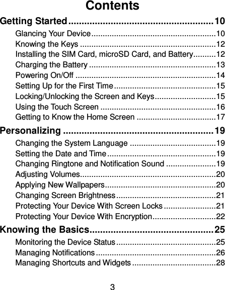  3 Contents Getting Started ....................................................... 10 Glancing Your Device ....................................................... 10 Knowing the Keys ............................................................ 12 Installing the SIM Card, microSD Card, and Battery .......... 12 Charging the Battery ........................................................ 13 Powering On/Off .............................................................. 14 Setting Up for the First Time ............................................. 15 Locking/Unlocking the Screen and Keys ........................... 15 Using the Touch Screen ................................................... 16 Getting to Know the Home Screen ................................... 17 Personalizing ......................................................... 19 Changing the System Language ...................................... 19 Setting the Date and Time ................................................ 19 Changing Ringtone and Notification Sound ...................... 19 Adjusting Volumes............................................................ 20 Applying New Wallpapers ................................................. 20 Changing Screen Brightness ............................................ 21 Protecting Your Device With Screen Locks ....................... 21 Protecting Your Device With Encryption ............................ 22 Knowing the Basics ............................................... 25 Monitoring the Device Status ............................................ 25 Managing Notifications ..................................................... 26 Managing Shortcuts and Widgets ..................................... 28 