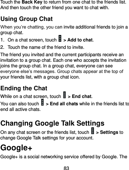  83 Touch the Back Key to return from one chat to the friends list. And then touch the other friend you want to chat with. Using Group Chat When you’re chatting, you can invite additional friends to join a group chat. 1. On a chat screen, touch   &gt; Add to chat. 2. Touch the name of the friend to invite. The friend you invited and the current participants receive an invitation to a group chat. Each one who accepts the invitation joins the group chat. In a group chat, everyone can see everyone else’s messages. Group chats appear at the top of your friends list, with a group chat icon. Ending the Chat While on a chat screen, touch   &gt; End chat. You can also touch    &gt; End all chats while in the friends list to end all active chats. Changing Google Talk Settings On any chat screen or the friends list, touch    &gt; Settings to change Google Talk settings for your account. Google+ Google+ is a social networking service offered by Google. The 