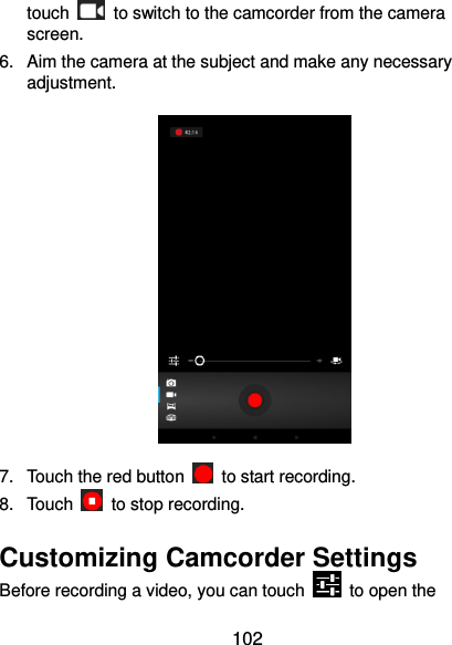  102 touch    to switch to the camcorder from the camera screen. 6.  Aim the camera at the subject and make any necessary adjustment.  7.  Touch the red button    to start recording. 8.  Touch    to stop recording. Customizing Camcorder Settings Before recording a video, you can touch    to open the 