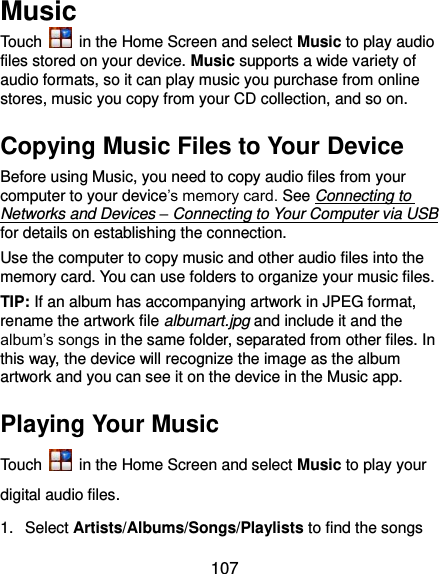 107 Music Touch    in the Home Screen and select Music to play audio files stored on your device. Music supports a wide variety of audio formats, so it can play music you purchase from online stores, music you copy from your CD collection, and so on. Copying Music Files to Your Device Before using Music, you need to copy audio files from your computer to your device’s memory card. See Connecting to Networks and Devices – Connecting to Your Computer via USB for details on establishing the connection. Use the computer to copy music and other audio files into the memory card. You can use folders to organize your music files. TIP: If an album has accompanying artwork in JPEG format, rename the artwork file albumart.jpg and include it and the album’s songs in the same folder, separated from other files. In this way, the device will recognize the image as the album artwork and you can see it on the device in the Music app. Playing Your Music Touch    in the Home Screen and select Music to play your digital audio files. 1.  Select Artists/Albums/Songs/Playlists to find the songs 