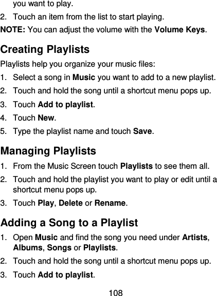  108 you want to play. 2.  Touch an item from the list to start playing. NOTE: You can adjust the volume with the Volume Keys. Creating Playlists Playlists help you organize your music files: 1.  Select a song in Music you want to add to a new playlist. 2.  Touch and hold the song until a shortcut menu pops up. 3.  Touch Add to playlist. 4.  Touch New. 5.  Type the playlist name and touch Save.   Managing Playlists 1.  From the Music Screen touch Playlists to see them all. 2.  Touch and hold the playlist you want to play or edit until a shortcut menu pops up. 3.  Touch Play, Delete or Rename. Adding a Song to a Playlist 1.  Open Music and find the song you need under Artists, Albums, Songs or Playlists. 2.  Touch and hold the song until a shortcut menu pops up. 3.  Touch Add to playlist. 