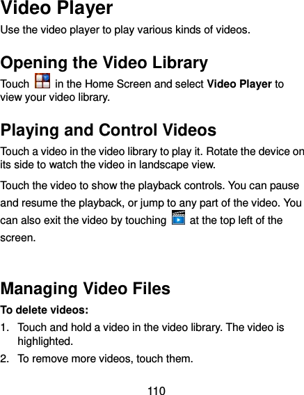 110 Video Player Use the video player to play various kinds of videos. Opening the Video Library Touch    in the Home Screen and select Video Player to view your video library. Playing and Control Videos Touch a video in the video library to play it. Rotate the device on its side to watch the video in landscape view. Touch the video to show the playback controls. You can pause and resume the playback, or jump to any part of the video. You can also exit the video by touching    at the top left of the screen.  Managing Video Files To delete videos: 1.  Touch and hold a video in the video library. The video is highlighted. 2.  To remove more videos, touch them. 