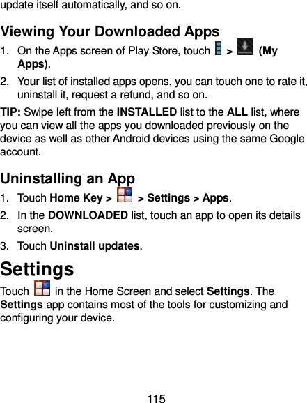  115 update itself automatically, and so on. Viewing Your Downloaded Apps 1.  On the Apps screen of Play Store, touch    &gt;    (My Apps). 2.  Your list of installed apps opens, you can touch one to rate it, uninstall it, request a refund, and so on. TIP: Swipe left from the INSTALLED list to the ALL list, where you can view all the apps you downloaded previously on the device as well as other Android devices using the same Google account. Uninstalling an App 1.  Touch Home Key &gt;    &gt; Settings &gt; Apps.   2.  In the DOWNLOADED list, touch an app to open its details screen. 3.  Touch Uninstall updates. Settings Touch    in the Home Screen and select Settings. The Settings app contains most of the tools for customizing and configuring your device. 