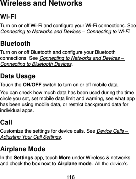  116 Wireless and Networks Wi-Fi Turn on or off Wi-Fi and configure your Wi-Fi connections. See Connecting to Networks and Devices – Connecting to Wi-Fi. Bluetooth Turn on or off Bluetooth and configure your Bluetooth connections. See Connecting to Networks and Devices – Connecting to Bluetooth Devices. Data Usage Touch the ON/OFF switch to turn on or off mobile data. You can check how much data has been used during the time circle you set, set mobile data limit and warning, see what app has been using mobile data, or restrict background data for individual apps. Call Customize the settings for device calls. See Device Calls – Adjusting Your Call Settings. Airplane Mode In the Settings app, touch More under Wireless &amp; networks and check the box next to Airplane mode. All the device’s 