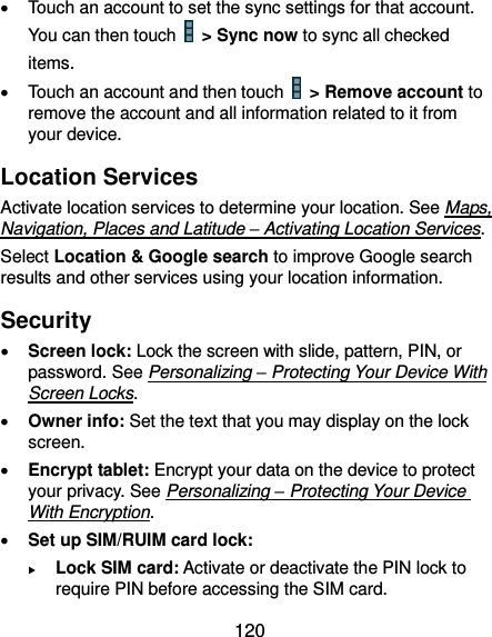  120   Touch an account to set the sync settings for that account. You can then touch    &gt; Sync now to sync all checked items.   Touch an account and then touch    &gt; Remove account to remove the account and all information related to it from your device. Location Services Activate location services to determine your location. See Maps, Navigation, Places and Latitude – Activating Location Services. Select Location &amp; Google search to improve Google search results and other services using your location information. Security  Screen lock: Lock the screen with slide, pattern, PIN, or password. See Personalizing – Protecting Your Device With Screen Locks.  Owner info: Set the text that you may display on the lock screen.  Encrypt tablet: Encrypt your data on the device to protect your privacy. See Personalizing – Protecting Your Device With Encryption.  Set up SIM/RUIM card lock:    Lock SIM card: Activate or deactivate the PIN lock to require PIN before accessing the SIM card. 