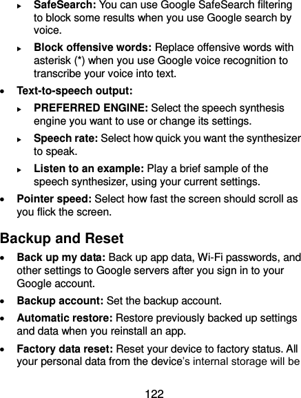  122  SafeSearch: You can use Google SafeSearch filtering to block some results when you use Google search by voice.  Block offensive words: Replace offensive words with asterisk (*) when you use Google voice recognition to transcribe your voice into text.  Text-to-speech output:    PREFERRED ENGINE: Select the speech synthesis engine you want to use or change its settings.  Speech rate: Select how quick you want the synthesizer to speak.  Listen to an example: Play a brief sample of the speech synthesizer, using your current settings.  Pointer speed: Select how fast the screen should scroll as you flick the screen. Backup and Reset  Back up my data: Back up app data, Wi-Fi passwords, and other settings to Google servers after you sign in to your Google account.  Backup account: Set the backup account.  Automatic restore: Restore previously backed up settings and data when you reinstall an app.  Factory data reset: Reset your device to factory status. All your personal data from the device’s internal storage will be 