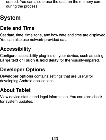  123 erased. You can also erase the data on the memory card during the process. System Date and Time Set date, time, time zone, and how date and time are displayed. You can also use network-provided data. Accessibility Configure accessibility plug-ins on your device, such as using Large text or Touch &amp; hold delay for the visually-impared. Developer Options Developer options contains settings that are useful for developing Android applications. About Tablet View device status and legal information. You can also check for system updates. 