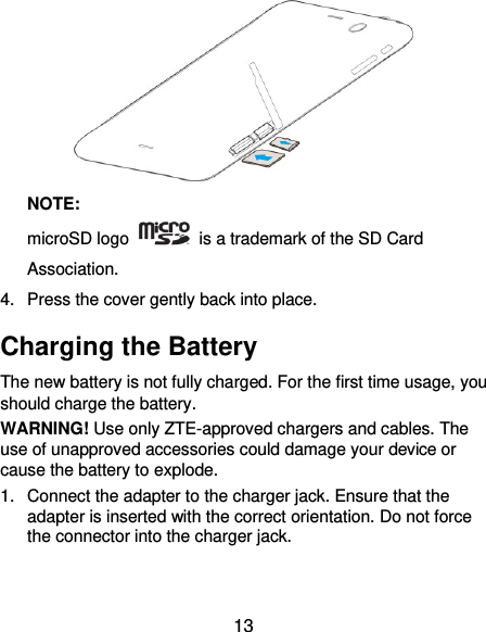  13  NOTE:   microSD logo    is a trademark of the SD Card Association. 4.  Press the cover gently back into place. Charging the Battery The new battery is not fully charged. For the first time usage, you should charge the battery.   WARNING! Use only ZTE-approved chargers and cables. The use of unapproved accessories could damage your device or cause the battery to explode. 1.  Connect the adapter to the charger jack. Ensure that the adapter is inserted with the correct orientation. Do not force the connector into the charger jack. 