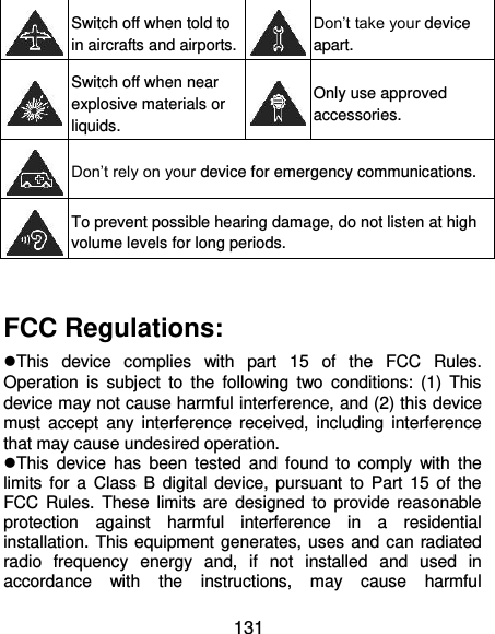  131  Switch off when told to in aircrafts and airports.  Don’t take your device apart.  Switch off when near explosive materials or liquids.  Only use approved accessories.  Don’t rely on your device for emergency communications.    To prevent possible hearing damage, do not listen at high volume levels for long periods.  FCC Regulations: This  device  complies  with  part  15  of  the  FCC  Rules. Operation  is  subject  to  the  following  two  conditions:  (1)  This device may not cause harmful interference, and (2) this device must  accept  any  interference  received,  including  interference that may cause undesired operation. This  device  has  been  tested and  found to  comply  with  the limits  for a  Class  B  digital  device,  pursuant  to  Part  15 of the FCC Rules. These limits are  designed to  provide reasonable protection  against  harmful  interference  in  a  residential installation. This equipment generates, uses and can radiated radio  frequency  energy  and,  if  not  installed  and  used  in accordance  with  the  instructions,  may  cause  harmful 