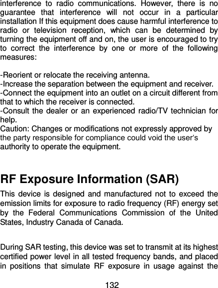 132 interference  to  radio  communications.  However,  there  is  no guarantee  that  interference  will  not  occur  in  a  particular installation If this equipment does cause harmful interference to radio  or  television  reception,  which  can  be  determined  by turning the equipment off and on, the user is encouraged to try to  correct  the  interference  by  one  or  more  of  the  following measures:  -Reorient or relocate the receiving antenna. -Increase the separation between the equipment and receiver. -Connect the equipment into an outlet on a circuit different from that to which the receiver is connected. -Consult the dealer or an experienced radio/TV technician for help. Caution: Changes or modifications not expressly approved by the party responsible for compliance could void the user‘s authority to operate the equipment.  RF Exposure Information (SAR) This device is designed and manufactured  not to  exceed  the emission limits for exposure to radio frequency (RF) energy set by  the  Federal  Communications  Commission  of  the  United States, Industry Canada of Canada.    During SAR testing, this device was set to transmit at its highest certified power level in all tested frequency bands, and placed in  positions  that  simulate  RF  exposure  in  usage  against  the 