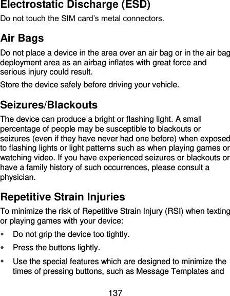  137 Electrostatic Discharge (ESD) Do not touch the SIM card’s metal connectors. Air Bags Do not place a device in the area over an air bag or in the air bag deployment area as an airbag inflates with great force and serious injury could result. Store the device safely before driving your vehicle. Seizures/Blackouts The device can produce a bright or flashing light. A small percentage of people may be susceptible to blackouts or seizures (even if they have never had one before) when exposed to flashing lights or light patterns such as when playing games or watching video. If you have experienced seizures or blackouts or have a family history of such occurrences, please consult a physician. Repetitive Strain Injuries To minimize the risk of Repetitive Strain Injury (RSI) when texting or playing games with your device:  Do not grip the device too tightly.  Press the buttons lightly.  Use the special features which are designed to minimize the times of pressing buttons, such as Message Templates and 