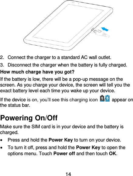  14  2.  Connect the charger to a standard AC wall outlet. 3.  Disconnect the charger when the battery is fully charged. How much charge have you got?   If the battery is low, there will be a pop-up message on the screen. As you charge your device, the screen will tell you the exact battery level each time you wake up your device. If the device is on, you’ll see this charging icon  /   appear on the status bar. Powering On/Off Make sure the SIM card is in your device and the battery is charged.    Press and hold the Power Key to turn on your device.  To turn it off, press and hold the Power Key to open the options menu. Touch Power off and then touch OK. 