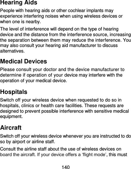  140 Hearing Aids People with hearing aids or other cochlear implants may experience interfering noises when using wireless devices or when one is nearby. The level of interference will depend on the type of hearing device and the distance from the interference source, increasing the separation between them may reduce the interference. You may also consult your hearing aid manufacturer to discuss alternatives. Medical Devices Please consult your doctor and the device manufacturer to determine if operation of your device may interfere with the operation of your medical device. Hospitals Switch off your wireless device when requested to do so in hospitals, clinics or health care facilities. These requests are designed to prevent possible interference with sensitive medical equipment. Aircraft Switch off your wireless device whenever you are instructed to do so by airport or airline staff. Consult the airline staff about the use of wireless devices on board the aircraft. If your device offers a ‘flight mode’, this must 