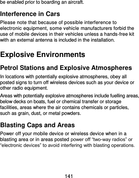  141 be enabled prior to boarding an aircraft. Interference in Cars Please note that because of possible interference to electronic equipment, some vehicle manufacturers forbid the use of mobile devices in their vehicles unless a hands-free kit with an external antenna is included in the installation. Explosive Environments Petrol Stations and Explosive Atmospheres In locations with potentially explosive atmospheres, obey all posted signs to turn off wireless devices such as your device or other radio equipment. Areas with potentially explosive atmospheres include fuelling areas, below decks on boats, fuel or chemical transfer or storage facilities, areas where the air contains chemicals or particles, such as grain, dust, or metal powders. Blasting Caps and Areas Power off your mobile device or wireless device when in a blasting area or in areas posted power off “two-way radios” or “electronic devices” to avoid interfering with blasting operations.  