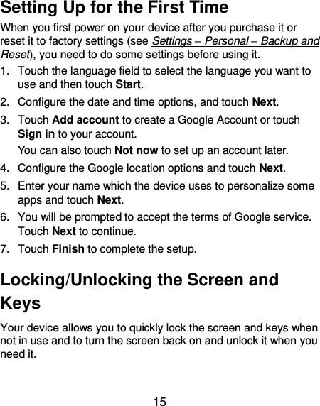  15 Setting Up for the First Time When you first power on your device after you purchase it or reset it to factory settings (see Settings – Personal – Backup and Reset), you need to do some settings before using it. 1.  Touch the language field to select the language you want to use and then touch Start. 2.  Configure the date and time options, and touch Next. 3.  Touch Add account to create a Google Account or touch Sign in to your account. You can also touch Not now to set up an account later. 4.  Configure the Google location options and touch Next. 5.  Enter your name which the device uses to personalize some apps and touch Next. 6.  You will be prompted to accept the terms of Google service. Touch Next to continue. 7.  Touch Finish to complete the setup. Locking/Unlocking the Screen and Keys Your device allows you to quickly lock the screen and keys when not in use and to turn the screen back on and unlock it when you need it.  